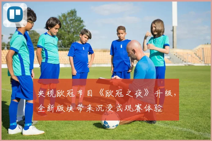 央视欧冠节目《欧冠之夜》升级，全新版块带来沉浸式观赛体验