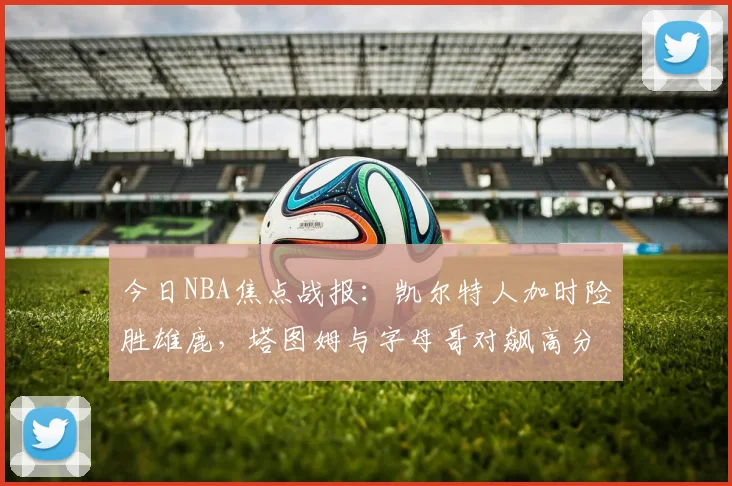 今日NBA焦点战报：凯尔特人加时险胜雄鹿，塔图姆与字母哥对飙高分