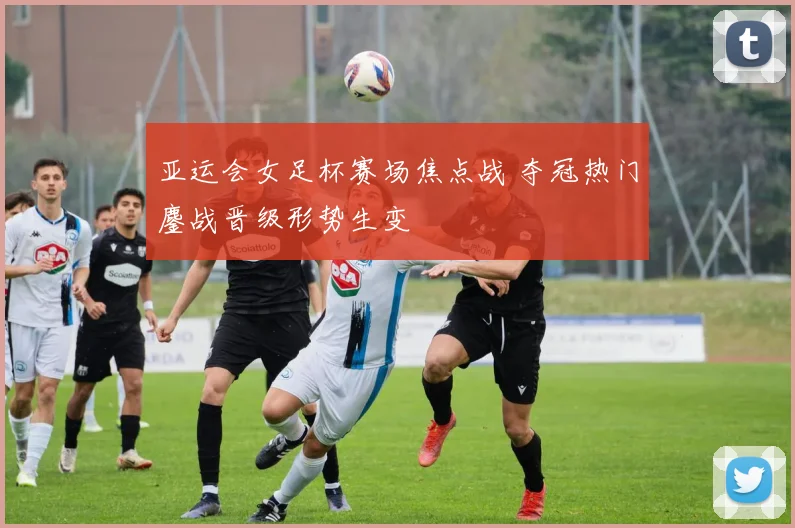 亚运会女足杯赛场焦点战 夺冠热门鏖战晋级形势生变