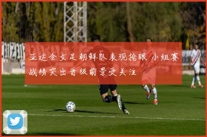 亚运会女足朝鲜队表现抢眼 小组赛战绩突出晋级前景受关注