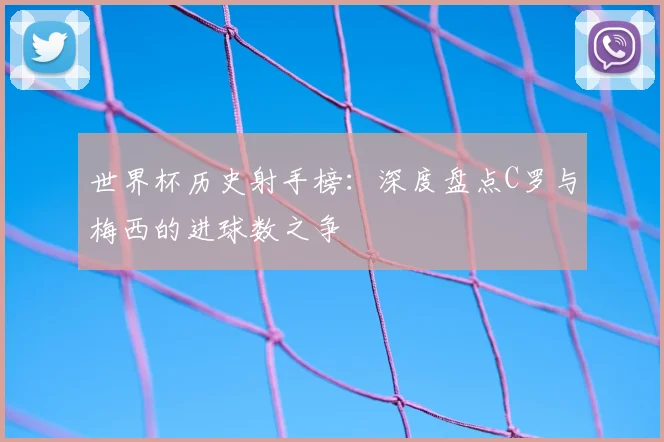 世界杯历史射手榜：深度盘点C罗与梅西的进球数之争