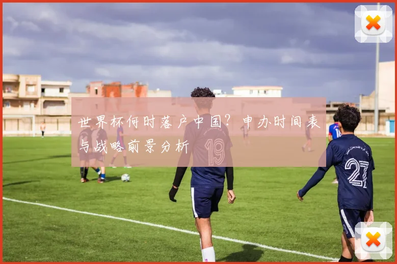 世界杯何时落户中国？申办时间表与战略前景分析