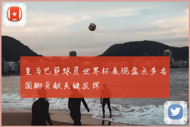 皇马巴萨球员世界杯表现盘点多名国脚贡献关键发挥