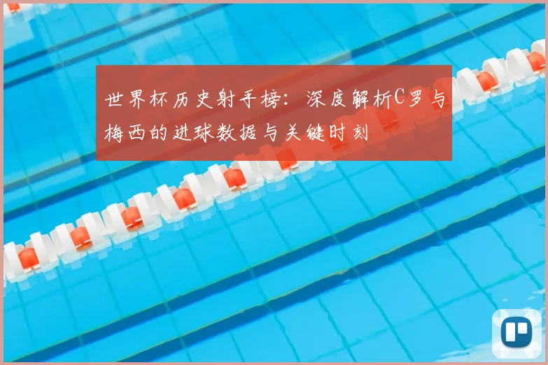 世界杯历史射手榜：深度解析C罗与梅西的进球数据与关键时刻